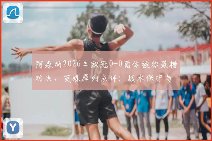 阿森纳2026年欧冠0-0葡体被称最糟对决,英媒犀利点评:战术保守与精彩匮乏根源解析