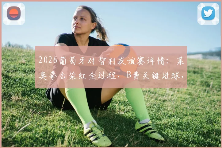 2026葡萄牙对智利友谊赛详情：莱奥拳击染红全过程，B费关键进球，十人作战2-1取胜录像回顾
