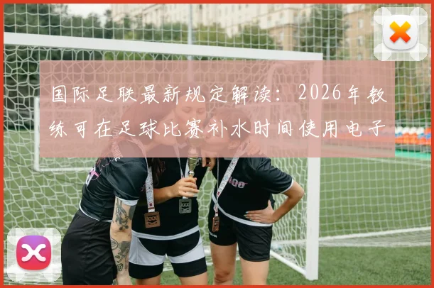 国际足联最新规定解读：2026年教练可在足球比赛补水时间使用电子设备指导球员，对战术有何影响？