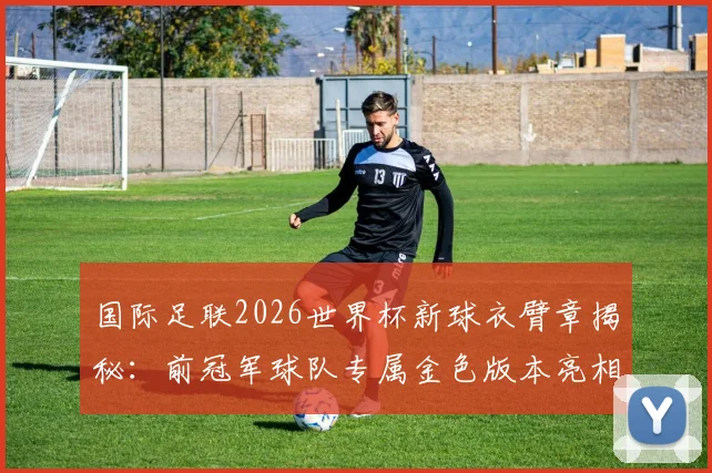国际足联2026世界杯新球衣臂章揭秘:前冠军球队专属金色版本亮相,附臂章演变史解读
