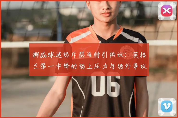 挪威球迷怒斥瑟洛特引热议：英格兰第一中锋的场上压力与场外争议深度解读，球员心理解析（2026版）