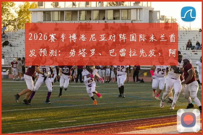 2026赛季博洛尼亚对阵国际米兰首发预测：劳塔罗、巴雷拉先发，阿切尔比替补后防影响深度探讨