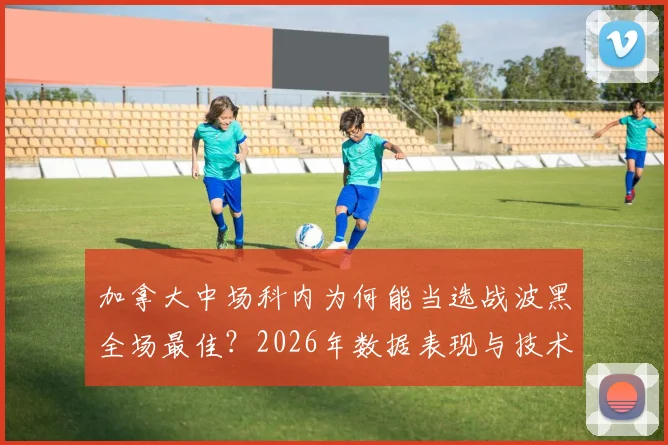加拿大中场科内为何能当选战波黑全场最佳?2026年数据表现与技术特点深度解读