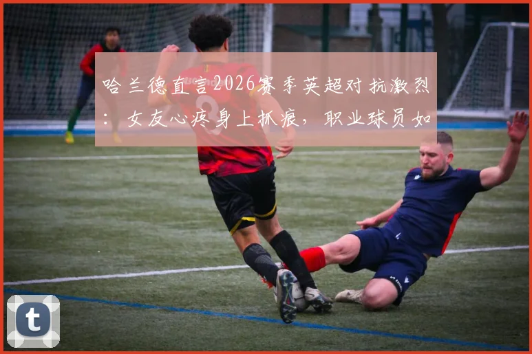 哈兰德直言2026赛季英超对抗激烈:女友心疼身上抓痕,职业球员如何在高强度联赛中保护自己